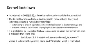 Kernel lockdown
• Introduced in 2021(v5.3), a linux kernel security module that uses LSM.
• The Kernel Lockdown feature is designed to prevent both direct and
indirect access to a running kernel image
• Attempting to protect against unauthorized modification of the kernel image and
• Prevent access to security and cryptographic data located in kernel memory.
• If a prohibited or restricted feature is accessed or used, the kernel will emit
a message that looks like:
Lockdown: X: Y is restricted, see man kernel_lockdown.7
where X indicates the process name and Y indicates what is restricted.
 