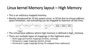 Linux kernel Memory layout – High Memory
• This is an arbitrary mapped memory.
• Mostly introduced for 32 bit system since, in 32 bit due to virtual address
space limitation, not everything can be mapped to lowmem all the time.
• The virtual base address where high memory is defined is high_memory.
• There are multiple types of mappings in the highmem area:
• Multi-page permanent mappings (vmalloc, ioremap)
• Temporary 1 page mappings (atomic_kmap)
• Permanent 1 page mappings (kmap, fix-mapped linear addresses)
 