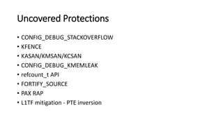 Uncovered Protections
• CONFIG_DEBUG_STACKOVERFLOW
• KFENCE
• KASAN/KMSAN/KCSAN
• CONFIG_DEBUG_KMEMLEAK
• refcount_t API
• FORTIFY_SOURCE
• PAX RAP
• L1TF mitigation - PTE inversion
 