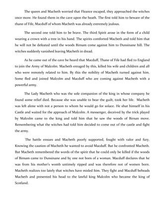 The queen and Macbeth worried that Fleance escaped, they approached the witches
once more. He found them in the cave upon the heath. The first told him to beware of the
thane of Fife, Macduff of whom Macbeth was already extremely jealous.
The second one told him to be brave. The third Spirit arose in the form of a child
wearing a crown with a tree in his hand. The spirits comforted Macbeth and told him that
he will not be defeated until the woods Birnam come against him to Dunsinane hill. The
witches suddenly vanished leaving Macbeth in dread.
As he came out of the cave he heard that Macduff, Thane of Fife had fled to England
to join the Army of Malcolm. Macbeth enraged by this, killed his wife and children and all
who were remotely related to him. By this the nobility of Macbeth turned against him.
Some fled and joined Malcolm and Macduff who are coming against Macbeth with a
powerful army.
The Lady Macbeth who was the sole companion of the king in whose company he
found some relief died. Because she was unable to bear the guilt, took her life. Macbeth
was left alone with not a person to whom he would go for solace. He shut himself in his
Castle and waited for the approach of Malcolm. A messenger, deceived by the trick played
by Malcolm came to the king and told him that he saw the woods of Birnan move.
Remembering what the witches had told him decided to come out of the castle and fight
the army.
The battle ensues and Macbeth poorly supported, fought with valor and fury.
Knowing the caution of Macbeth he wanted to avoid Macduff. But he confronted Macbeth.
But Macbeth remembered the words of the spirit that he could only be killed if the woods
of Birnam came to Dunsinane and by one not born of a woman. Macduff declares that he
was from his mother’s womb untimely ripped and was therefore not of women born.
Macbeth realizes too lately that witches have misled him. They fight and Macduff beheads
Macbeth and presented his head to the lawful king Malcolm who became the king of
Scotland.
 