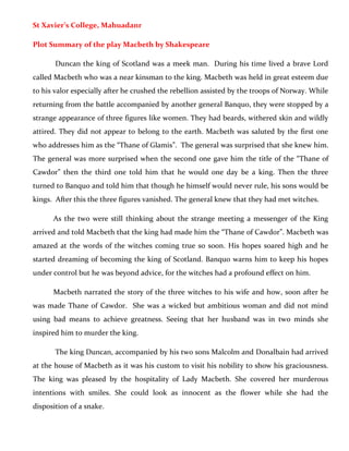 St Xavier’s College, Mahuadanr
Plot Summary of the play Macbeth by Shakespeare
Duncan the king of Scotland was a meek man. During his time lived a brave Lord
called Macbeth who was a near kinsman to the king. Macbeth was held in great esteem due
to his valor especially after he crushed the rebellion assisted by the troops of Norway. While
returning from the battle accompanied by another general Banquo, they were stopped by a
strange appearance of three figures like women. They had beards, withered skin and wildly
attired. They did not appear to belong to the earth. Macbeth was saluted by the first one
who addresses him as the “Thane of Glamis”. The general was surprised that she knew him.
The general was more surprised when the second one gave him the title of the “Thane of
Cawdor” then the third one told him that he would one day be a king. Then the three
turned to Banquo and told him that though he himself would never rule, his sons would be
kings. After this the three figures vanished. The general knew that they had met witches.
As the two were still thinking about the strange meeting a messenger of the King
arrived and told Macbeth that the king had made him the “Thane of Cawdor”. Macbeth was
amazed at the words of the witches coming true so soon. His hopes soared high and he
started dreaming of becoming the king of Scotland. Banquo warns him to keep his hopes
under control but he was beyond advice, for the witches had a profound effect on him.
Macbeth narrated the story of the three witches to his wife and how, soon after he
was made Thane of Cawdor. She was a wicked but ambitious woman and did not mind
using bad means to achieve greatness. Seeing that her husband was in two minds she
inspired him to murder the king.
The king Duncan, accompanied by his two sons Malcolm and Donalbain had arrived
at the house of Macbeth as it was his custom to visit his nobility to show his graciousness.
The king was pleased by the hospitality of Lady Macbeth. She covered her murderous
intentions with smiles. She could look as innocent as the flower while she had the
disposition of a snake.
 