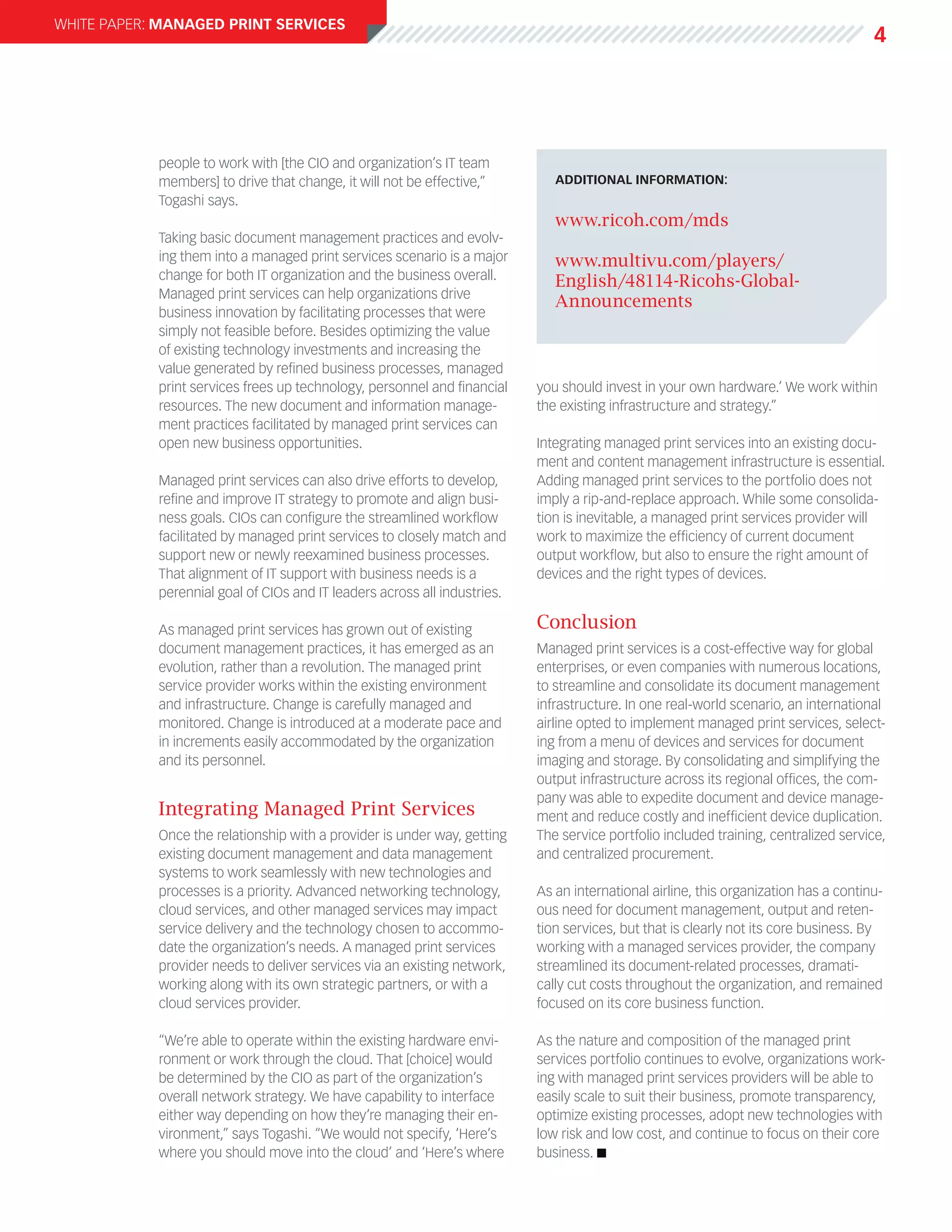 white paper: Managed Print Services
                                                                                                                                      4




            people to work with [the CIO and organization’s IT team
            members] to drive that change, it will not be effective,”         additional information:
            Togashi says.
                                                                              www.ricoh.com/mds
            Taking basic document management practices and evolv-
            ing them into a managed print services scenario is a major        www.multivu.com/players/
            change for both IT organization and the business overall.         English/48114-Ricohs-Global-
            Managed print services can help organizations drive
                                                                              Announcements
            business innovation by facilitating processes that were
            simply not feasible before. Besides optimizing the value
            of existing technology investments and increasing the
            value generated by refined business processes, managed
            print services frees up technology, personnel and financial    you should invest in your own hardware.’ We work within
            resources. The new document and information manage-            the existing infrastructure and strategy.”
            ment practices facilitated by managed print services can
            open new business opportunities.                               Integrating managed print services into an existing docu-
                                                                           ment and content management infrastructure is essential.
            Managed print services can also drive efforts to develop,      Adding managed print services to the portfolio does not
            refine and improve IT strategy to promote and align busi-      imply a rip-and-replace approach. While some consolida-
            ness goals. CIOs can configure the streamlined workflow        tion is inevitable, a managed print services provider will
            facilitated by managed print services to closely match and     work to maximize the efficiency of current document
            support new or newly reexamined business processes.            output workflow, but also to ensure the right amount of
            That alignment of IT support with business needs is a          devices and the right types of devices.
            perennial goal of CIOs and IT leaders across all industries.

            As managed print services has grown out of existing            Conclusion
            document management practices, it has emerged as an            Managed print services is a cost-effective way for global
            evolution, rather than a revolution. The managed print         enterprises, or even companies with numerous locations,
            service provider works within the existing environment         to streamline and consolidate its document management
            and infrastructure. Change is carefully managed and            infrastructure. In one real-world scenario, an international
            monitored. Change is introduced at a moderate pace and         airline opted to implement managed print services, select-
            in increments easily accommodated by the organization          ing from a menu of devices and services for document
            and its personnel.                                             imaging and storage. By consolidating and simplifying the
                                                                           output infrastructure across its regional offices, the com-
                                                                           pany was able to expedite document and device manage-
            Integrating Managed Print Services                             ment and reduce costly and inefficient device duplication.
            Once the relationship with a provider is under way, getting    The service portfolio included training, centralized service,
            existing document management and data management               and centralized procurement.
            systems to work seamlessly with new technologies and
            processes is a priority. Advanced networking technology,       As an international airline, this organization has a continu-
            cloud services, and other managed services may impact          ous need for document management, output and reten-
            service delivery and the technology chosen to accommo-         tion services, but that is clearly not its core business. By
            date the organization’s needs. A managed print services        working with a managed services provider, the company
            provider needs to deliver services via an existing network,    streamlined its document-related processes, dramati-
            working along with its own strategic partners, or with a       cally cut costs throughout the organization, and remained
            cloud services provider.                                       focused on its core business function.

            “We’re able to operate within the existing hardware envi-      As the nature and composition of the managed print
            ronment or work through the cloud. That [choice] would         services portfolio continues to evolve, organizations work-
            be determined by the CIO as part of the organization’s         ing with managed print services providers will be able to
            overall network strategy. We have capability to interface      easily scale to suit their business, promote transparency,
            either way depending on how they’re managing their en-         optimize existing processes, adopt new technologies with
            vironment,” says Togashi. “We would not specify, ‘Here’s       low risk and low cost, and continue to focus on their core
            where you should move into the cloud’ and ‘Here’s where        business. n
 