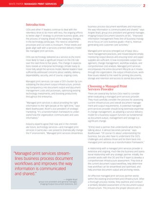 white paper: Managed Print Services
                                                                                                                                     2




            Introduction
                                                                         business process document workflows and improves
            CIOs and other IT leaders continue to deal with the          the way information is communicated and shared,” says
            relentless drive to do more with less, the ongoing efforts   Angele Boyd, group vice president and general manager,
            to better align IT strategy to promote business goals, and   Imaging/Output Document Solutions at IDC. “Improved
            the process of staying ahead of the sweeping changes         information management frees line-of-business manag-
            in the technology landscape. The need to streamline          ers to focus on core business goals—that is, revenue-
            processes and cut costs is incessant. These needs and        generating and customer-care activities.”
            goals align well with a services-oriented delivery model
            like managed print services.                                 Managed print services emerged out of basic docu-
                                                                         ment management practices, and moved beyond simply
            CIOs see technology delivered as a service as the trend      monitoring output devices and ensuring toner and paper
            most likely to have a significant impact on the CIO role     supplies are sufficient. It now incorporates output man-
            over the next three to five years. This change in expecta-   agement, change management, workflow analysis, and
            tions reveals an enterprise technology climate ready to      comprehensive cost analysis. Managed print services
            more fully adopt the services model. Market leaders have     encompasses the entire document lifecycle as it moves
            sufficiently addressed concerns about viability, delivery,   through the organization, the output infrastructure, work-
            dependability, security, and of course, ongoing costs.       flow issues related to the need for printing documents,
                                                                         storage and retention and access to stored documents.
            Managed print services can ease a CIO’s burden by con-
            solidating the document output infrastructure, promot-
            ing transparency into document output and document           Choosing a Managed Print
            management costs and processes, optimizing existing          Services Provider
            technology investments, and boosting productivity            There are several key factors CIOs need to consider
            throughout the enterprise.                                   when evaluating a managed print services provider.
                                                                         They must carefully consider the process for assessing
            “Managed print services is about providing the right         current infrastructure and overall document manage-
            information to the right people at the right time,” says     ment and output requirements. A potential managed
            Mark Boelhouwer, Ricoh’s vice president of strategic         print services provider should bring extensive expertise
            marketing. “It’s a transformation framework to under-        in change management, as adopting a service delivery
            stand how the organization communicates and uses             model for a business support function as fundamental
            information.”                                                as document output, management and storage is a
                                                                         significant change.
            Industry experts agree that now and in the immedi-
            ate future, technology services—and managed print            “[CIOs] need a partner that understands what they’re
            services in particular—are poised to dramatically change     talking about. It almost becomes personal,” says
            the IT environment. “Managed print services streamlines      Boelhouwer. “Of course it’s about understanding the
                                                                         business, but you also have to understand the CIO’s
                                                                         challenges and address those and tie them back into
                                                                         managed print services as a transformation framework.”

                                                                         A relationship with a managed print services provider is
                                                                         extensive and ongoing, much like the business and opera-
   “Managed print services stream-                                       tional relationship with any strategic partner. Initially, the

    lines business process document                                      provider works with the CIO and the IT team to develop a
                                                                         comprehensive infrastructure assessment. They look at
    workflows and improves the way                                       the current document output workflow, help determine
                                                                         how workflow can be streamlined and optimized, and
    information is communicated                                          help prioritize document output and archiving needs.

    and shared.”                                                         An effective managed print services partner works
                                                    — Angele Boyd        within the existing environment and infrastructure. After
                         group vice president and general manager,       a thorough process review, they examine and conduct
                          Imaging/Output Document Solutions, IDC         a similarly detailed assessment of the document output
                                                                         infrastructure. This ensures the proper devices are in-
 
