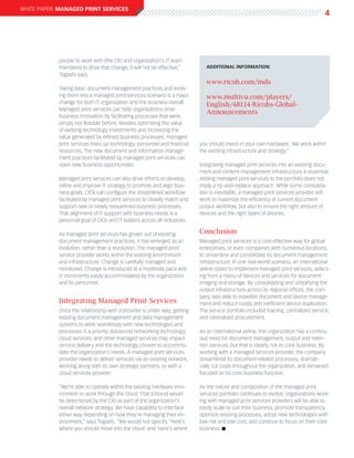 white paper: Managed Print Services
                                                                                                                                      4




            people to work with [the CIO and organization’s IT team
            members] to drive that change, it will not be effective,”         additional information:
            Togashi says.
                                                                              www.ricoh.com/mds
            Taking basic document management practices and evolv-
            ing them into a managed print services scenario is a major        www.multivu.com/players/
            change for both IT organization and the business overall.         English/48114-Ricohs-Global-
            Managed print services can help organizations drive
                                                                              Announcements
            business innovation by facilitating processes that were
            simply not feasible before. Besides optimizing the value
            of existing technology investments and increasing the
            value generated by refined business processes, managed
            print services frees up technology, personnel and financial    you should invest in your own hardware.’ We work within
            resources. The new document and information manage-            the existing infrastructure and strategy.”
            ment practices facilitated by managed print services can
            open new business opportunities.                               Integrating managed print services into an existing docu-
                                                                           ment and content management infrastructure is essential.
            Managed print services can also drive efforts to develop,      Adding managed print services to the portfolio does not
            refine and improve IT strategy to promote and align busi-      imply a rip-and-replace approach. While some consolida-
            ness goals. CIOs can configure the streamlined workflow        tion is inevitable, a managed print services provider will
            facilitated by managed print services to closely match and     work to maximize the efficiency of current document
            support new or newly reexamined business processes.            output workflow, but also to ensure the right amount of
            That alignment of IT support with business needs is a          devices and the right types of devices.
            perennial goal of CIOs and IT leaders across all industries.

            As managed print services has grown out of existing            Conclusion
            document management practices, it has emerged as an            Managed print services is a cost-effective way for global
            evolution, rather than a revolution. The managed print         enterprises, or even companies with numerous locations,
            service provider works within the existing environment         to streamline and consolidate its document management
            and infrastructure. Change is carefully managed and            infrastructure. In one real-world scenario, an international
            monitored. Change is introduced at a moderate pace and         airline opted to implement managed print services, select-
            in increments easily accommodated by the organization          ing from a menu of devices and services for document
            and its personnel.                                             imaging and storage. By consolidating and simplifying the
                                                                           output infrastructure across its regional offices, the com-
                                                                           pany was able to expedite document and device manage-
            Integrating Managed Print Services                             ment and reduce costly and inefficient device duplication.
            Once the relationship with a provider is under way, getting    The service portfolio included training, centralized service,
            existing document management and data management               and centralized procurement.
            systems to work seamlessly with new technologies and
            processes is a priority. Advanced networking technology,       As an international airline, this organization has a continu-
            cloud services, and other managed services may impact          ous need for document management, output and reten-
            service delivery and the technology chosen to accommo-         tion services, but that is clearly not its core business. By
            date the organization’s needs. A managed print services        working with a managed services provider, the company
            provider needs to deliver services via an existing network,    streamlined its document-related processes, dramati-
            working along with its own strategic partners, or with a       cally cut costs throughout the organization, and remained
            cloud services provider.                                       focused on its core business function.

            “We’re able to operate within the existing hardware envi-      As the nature and composition of the managed print
            ronment or work through the cloud. That [choice] would         services portfolio continues to evolve, organizations work-
            be determined by the CIO as part of the organization’s         ing with managed print services providers will be able to
            overall network strategy. We have capability to interface      easily scale to suit their business, promote transparency,
            either way depending on how they’re managing their en-         optimize existing processes, adopt new technologies with
            vironment,” says Togashi. “We would not specify, ‘Here’s       low risk and low cost, and continue to focus on their core
            where you should move into the cloud’ and ‘Here’s where        business. n
 