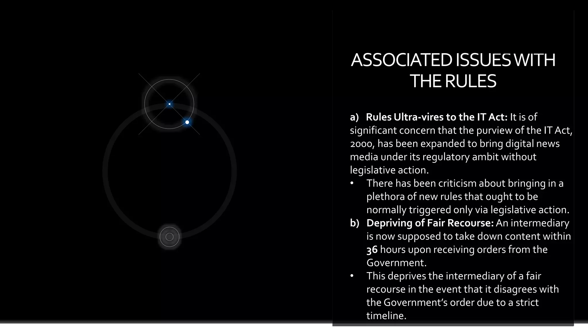 ASSOCIATEDISSUESWITH
THERULES
page 7
a) Rules Ultra-vires to the IT Act: It is of
significant concern that the purview of the IT Act,
2000, has been expanded to bring digital news
media under its regulatory ambit without
legislative action.
• There has been criticism about bringing in a
plethora of new rules that ought to be
normally triggered only via legislative action.
b) Depriving of Fair Recourse:An intermediary
is now supposed to take down content within
36 hours upon receiving orders from the
Government.
• This deprives the intermediary of a fair
recourse in the event that it disagrees with
the Government’s order due to a strict
timeline.
 