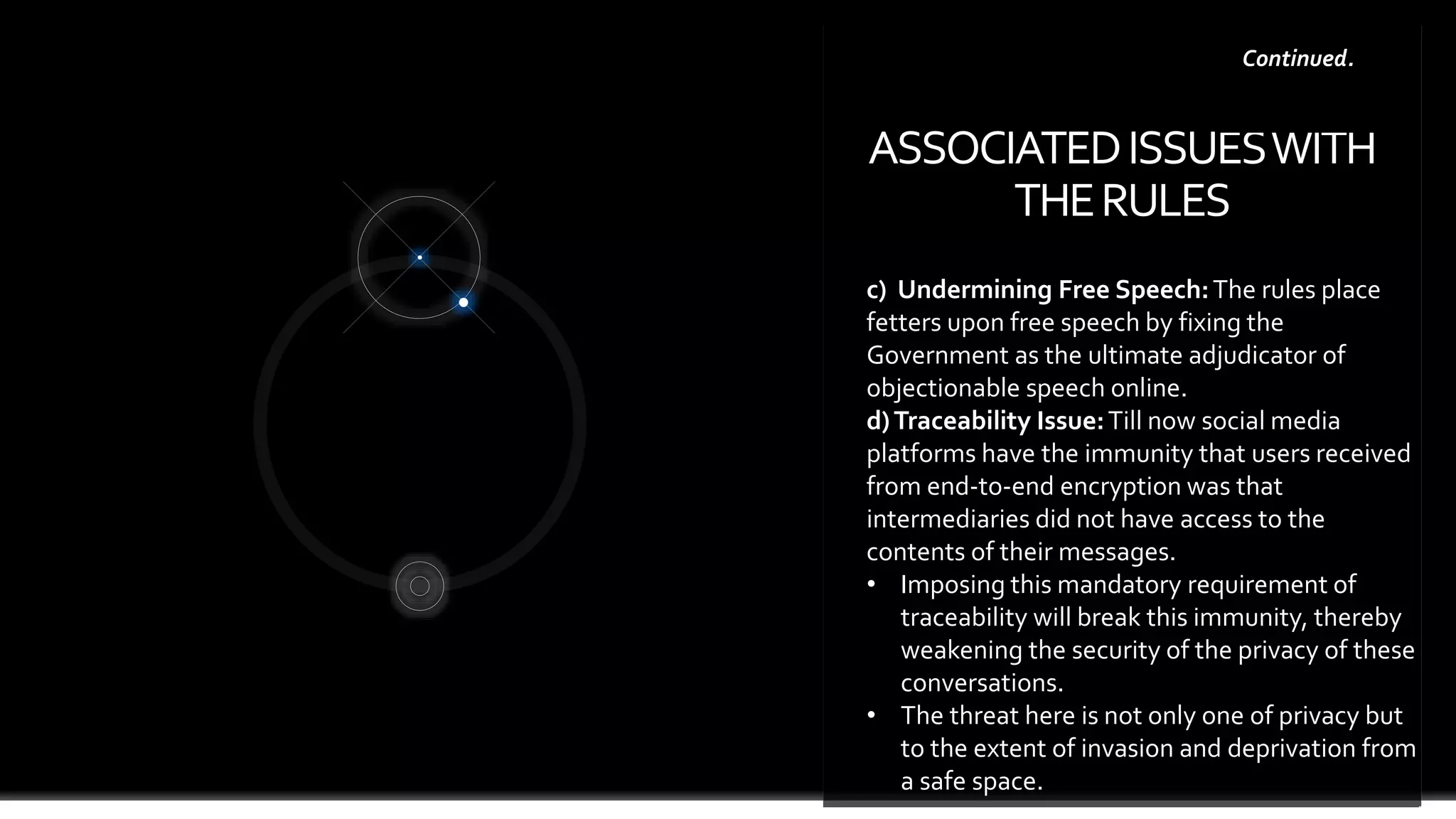 ASSOCIATEDISSUESWITH
THERULES
page 8
c) Undermining Free Speech:The rules place
fetters upon free speech by fixing the
Government as the ultimate adjudicator of
objectionable speech online.
d)Traceability Issue:Till now social media
platforms have the immunity that users received
from end-to-end encryption was that
intermediaries did not have access to the
contents of their messages.
• Imposing this mandatory requirement of
traceability will break this immunity, thereby
weakening the security of the privacy of these
conversations.
• The threat here is not only one of privacy but
to the extent of invasion and deprivation from
a safe space.
Continued.
 