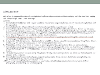 AMINIA Case Study
Q.1. What strategies did the Aminia management implement to promote their home delivery and take away over Swiggy
and Zomato to get Direct Order Booking?
Answer:
1. Aminia had restricted Zomato Gold, a loyalty based dine-in subscription program by Zomato and only allowed delivery facility to both
the aggregators
2. Aminia had call centre at Rajarhat branch where home delivery and take-away orders were booked
3. Aminia official website had mentioned the call-center contact number for all different branches for Home-Delivery and Take-away
orders. All the branch calls were connected to the Rajarhat branch. The call-center had dedicated staff and a desktop for each center.
Aminia was associated with four dedicated delivery partners; each had two to four delivery boys. Based on the monthly volume in
home-delivery, the payment was based on the number of delivered orders.
4. Aminia had enough resources to expand home delivery services; however, targeting customers through the online mode needed
some strategic method to attract customers.
5. In September 2019, it implemented a ‘Cashback’ offer of upto 15% on the next order, if the order was booked through home-delivery
or take-away. This cashback was calculated on every item except on mutton items.
6. This cashback strategy helped Aminia to increase its returning customer base, gain customer data, and retain customers.
7. Aminia had started attracting more customers towards homedelivery, as Swiggy in this period had discontinued its flat 50% discount
offer, and offered upto INR 50 or INR 100 cashback on orders above a certain price. The Swiggy coupon codes often were invalid or
inactive.
8. On bulk orders, customers had good savings if they booked directly, and an existing customer was able to use the loyalty points and
also save for the next order.
9. Aminia had services for corporate lunch packs, corporate parties, regular diners, and so on. It also had a catering facility, and a
banquet hall for birthday and anniversary celebrations.
10.It had an impressive official website, was active on social media and had hired a professional promotional agency for food
photography, content writing, and website designing.
 