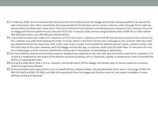 11.In February 2020, Aminia increased the menu price for items delivered via the Swiggy and Zomato delivery platforms to absorb the
high commission rates. More importantly, the purpose behind this decision was to receive customer orders through direct ordering
because direct booking had a lower price. The price of Aminia’s home delivery and takeaway was inclusive of GST, whereas, the price
on Swiggy and Zomato platforms was exclusive of 5% GST. In January 2020, Aminia charged delivery fees of INR 20 on orders below
INR 500 while orders over INR 500 were delivered free.
12. Every Aminia outlet had a radius of a maximum of 10-15 km reach, a delivery time of 30-40 minutes was assured to the customer by
the customer care staff while booking the order. To know ‘where is the food’, Aminia sent a message to the customer after the order
was dispatched from the restaurant, with a note ‘your order is ready’ and provided the delivery person’s name, contact number, and
the total value of the order. However, with the Swiggy and Zomato app, a customer could track the order flow. To overcome this real-
time tracking gap, and for customer satisfaction, Aminia was in the process of developing an application.
13.On every delivery, Aminia ensured that customer feedback was obtained on the very next day and tried to reach all its customers. If it
received a complaint on any aspect of the delivery via direct booking such as, food taste, quality, or temperature, then it provided the
facility of replacing the order.
14.During the peak hours, that is, 8 p.m. onwards, Aminia did switch off the Swiggy and Zomato app, to receive maximum customer
orders through home delivery.
15.Aminia excluded some special items such as Awadhi Biryani, Galwati kebab, and pasinda kebab which were in the range of INR 270,
INR 210 (half) and INR 370 (full), and INR 140 respectively from the Swiggy and Zomato menu list, but made it available in home
delivery, dining and takeaway
 