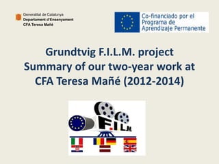 Generalitat de Catalunya 
Departament d’Ensenyament 
CFA Teresa Mañé 
Grundtvig F.I.L.M. project 
Summary of our two-year work at 
CFA Teresa Mañé (2012-2014) 
 