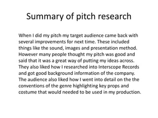 Summary of pitch research
When I did my pitch my target audience came back with
several improvements for next time. These included
things like the sound, images and presentation method.
However many people thought my pitch was good and
said that it was a great way of putting my ideas across.
They also liked how I researched into Interscope Records
and got good background information of the company.
The audience also liked how I went into detail on the the
conventions of the genre highlighting key props and
costume that would needed to be used in my production.

 
