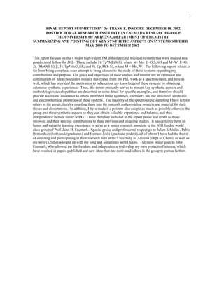 1


     FINAL REPORT SUBMITTED BY Dr. FRANK E. INSCORE DECEMBER 18, 2002.
     POSTDOCTORAL RESEARCH ASSOCIATE IN ENEMARK RESEARCH GROUP
         THE UNIVERSITY OF ARIZONA, DEPARTMENT OF CHEMISTRY
SUMMARIZING AND POINTING OUT KEY SYNTHETIC ASPECTS ON SYSTEMS STUDIED
                       MAY 2000 TO DECEMBER 2002


This report focuses on the 4 major high-valent TM dithiolate (and thiolate) systems that were studied as a
postdoctoral fellow for JHE. These include 1). Tp*ME(S-S), where M=Mo: E=O,S,NO and M=W: E=O;
2). [MoO(S-S)2]-; 3). Tp*MoO2SR; and 4). Cp2M(S-S), where M = Mo, W. The following report, which is
far from being complete, is an attempt to bring closure to the study of these systems regarding my
contributions and purpose. The goals and objectives of these studies and interest are an extension and
continuation of ideas/postulates initially developed from my PhD work as a spectroscopist, and here as
well, which has provided the motivation to balance out my knowledge of these systems by obtaining
extensive synthetic experience. Thus, this report primarily serves to present key synthetic aspects and
methodologies developed that are described in some detail for specific examples, and therefore should
provide additional assistance to others interested in the syntheses, chemistry and the structural, electronic
and electrochemical properties of these systems. The majority of the spectroscopic sampling I have left for
others in the group, thereby coupling them into the research and providing projects and material for their
theses and dissertations. In addition, I have made it a point to also couple as much as possible others in the
group into these synthetic aspects so they can obtain valuable experience and balance, and thus
independence in their future works. I have therefore included in the report praise and credit to those
involved and their specific contributions to these previous and on going studies. It has certainly been an
honor and valuable learning experience to serve as a senior research associate in the NIH funded world
class group of Prof. John H. Enemark. Special praise and professional respect go to Julien Schirilin , Pablo
Bernardson (both undergraduates) and Hemant Joshi (graduate student), all of whom I have had the honor
of directing and participating in their research here at the University of Arizona (Dept of Chem), as well as
my wife (Kristie) who put up with my long and sometimes weird hours. The most praise goes to John
Enemark, who allowed me the freedom and independence to develop my own projects of interest, which
have resulted in papers published and new ideas that has motivated others in the group to pursue further.
 