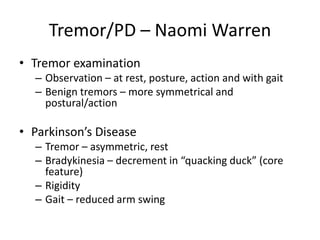 Tremor/PD – Naomi Warren
• Tremor examination
– Observation – at rest, posture, action and with gait
– Benign tremors – more symmetrical and
postural/action
• Parkinson’s Disease
– Tremor – asymmetric, rest
– Bradykinesia – decrement in “quacking duck” (core
feature)
– Rigidity
– Gait – reduced arm swing
 