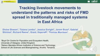 1EuFMD | Open Session special edition | #OS20se
Divine Ekwem1, Tiziana Lembo1, Jessica Enright1, Joram Buza2, Gabriel
Shirima2, Richard Reeve1, Grant. Hopcraft1, Thomas Morrison1
Tracking livestock movements to
understand the patterns and risks of FMD
spread in traditionally managed systems
in East Africa
1Boyd Orr Centre for Population and Ecosystem Health,
University of Glasgow, United Kingdom.
2Nelson Mandela African Institution of Science and Technology,
School of Life Sciences and Bioengineering, Arusha, Tanzania.
 