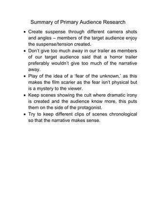 Summary of Primary Audience Research
Create suspense through different camera shots
and angles – members of the target audience enjoy
the suspense/tension created.
Don’t give too much away in our trailer as members
of our target audience said that a horror trailer
preferably wouldn’t give too much of the narrative
away.
Play of the idea of a ‘fear of the unknown,’ as this
makes the film scarier as the fear isn’t physical but
is a mystery to the viewer.
Keep scenes showing the cult where dramatic irony
is created and the audience know more, this puts
them on the side of the protagonist.
Try to keep different clips of scenes chronological
so that the narrative makes sense.
 