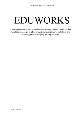 EDUWORKS – MULTI-PARTNER ITN

EDUWORKS
Crossing borders in the comprehensive investigation of labour market
matching processes: An EU-wide, trans-disciplinary, multilevel and
science-practice-bridging training network

Part B - Page 1 of 21

 