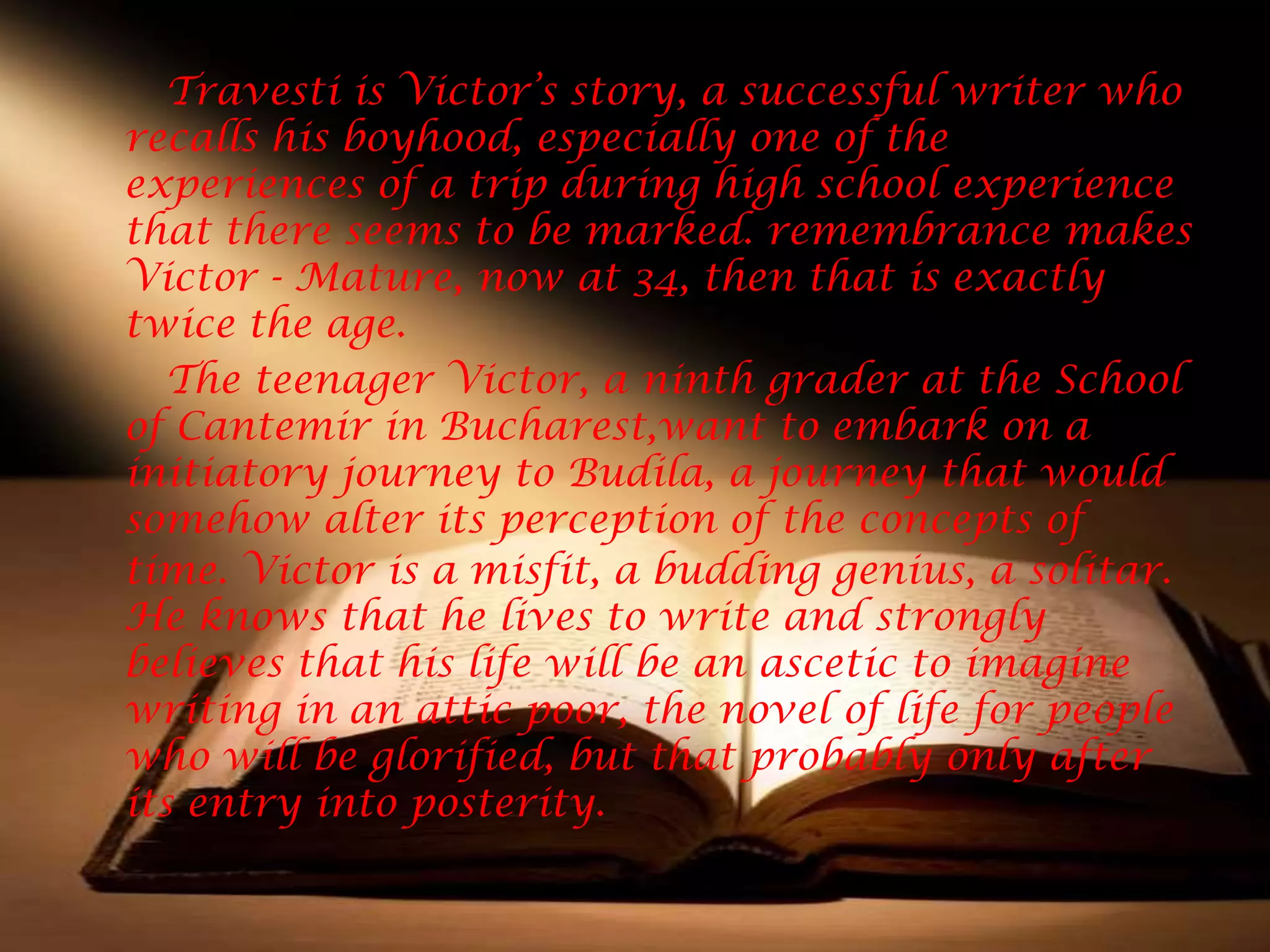 Travesti is Victor’s story, a successful writer who
recalls his boyhood, especially one of the
experiences of a trip during high school experience
that there seems to be marked. remembrance makes
Victor - Mature, now at 34, then that is exactly
twice the age.
   The teenager Victor, a ninth grader at the School
of Cantemir in Bucharest,want to embark on a
initiatory journey to Budila, a journey that would
somehow alter its perception of the concepts of
time. Victor is a misfit, a budding genius, a solitar.
He knows that he lives to write and strongly
believes that his life will be an ascetic to imagine
writing in an attic poor, the novel of life for people
who will be glorified, but that probably only after
its entry into posterity.
 