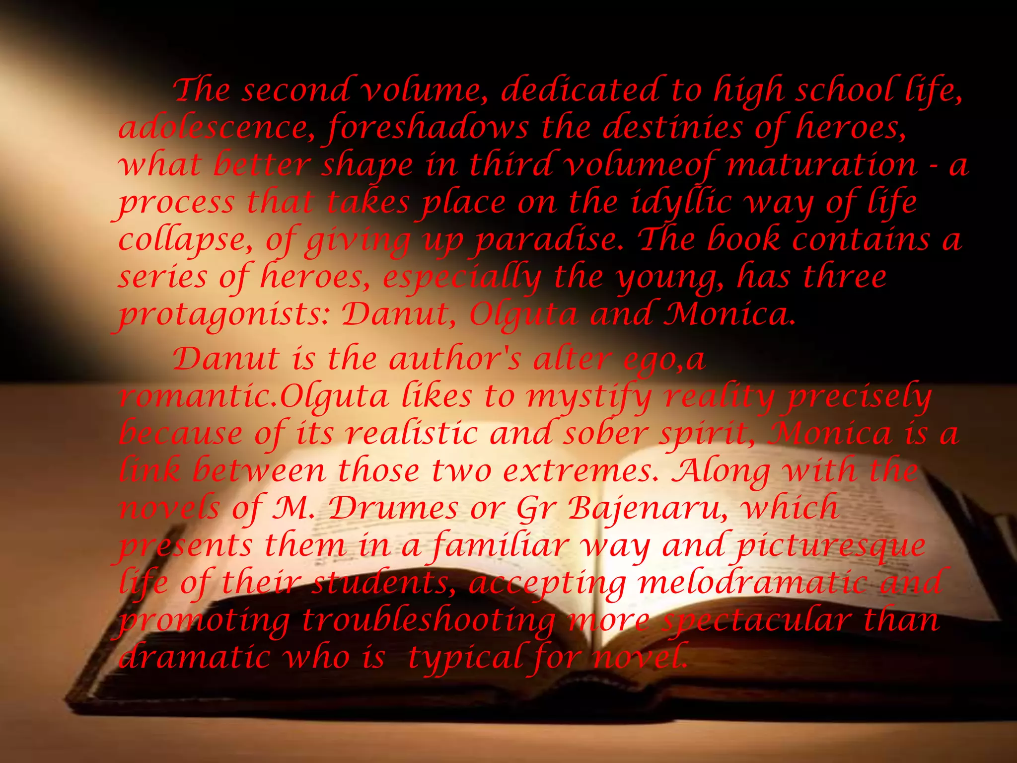 The second volume, dedicated to high school life,
adolescence, foreshadows the destinies of heroes,
what better shape in third volumeof maturation - a
process that takes place on the idyllic way of life
collapse, of giving up paradise. The book contains a
series of heroes, especially the young, has three
protagonists: Danut, Olguta and Monica.
    Danut is the author's alter ego,a
romantic.Olguta likes to mystify reality precisely
because of its realistic and sober spirit, Monica is a
link between those two extremes. Along with the
novels of M. Drumes or Gr Bajenaru, which
presents them in a familiar way and picturesque
life of their students, accepting melodramatic and
promoting troubleshooting more spectacular than
dramatic who is typical for novel.
 