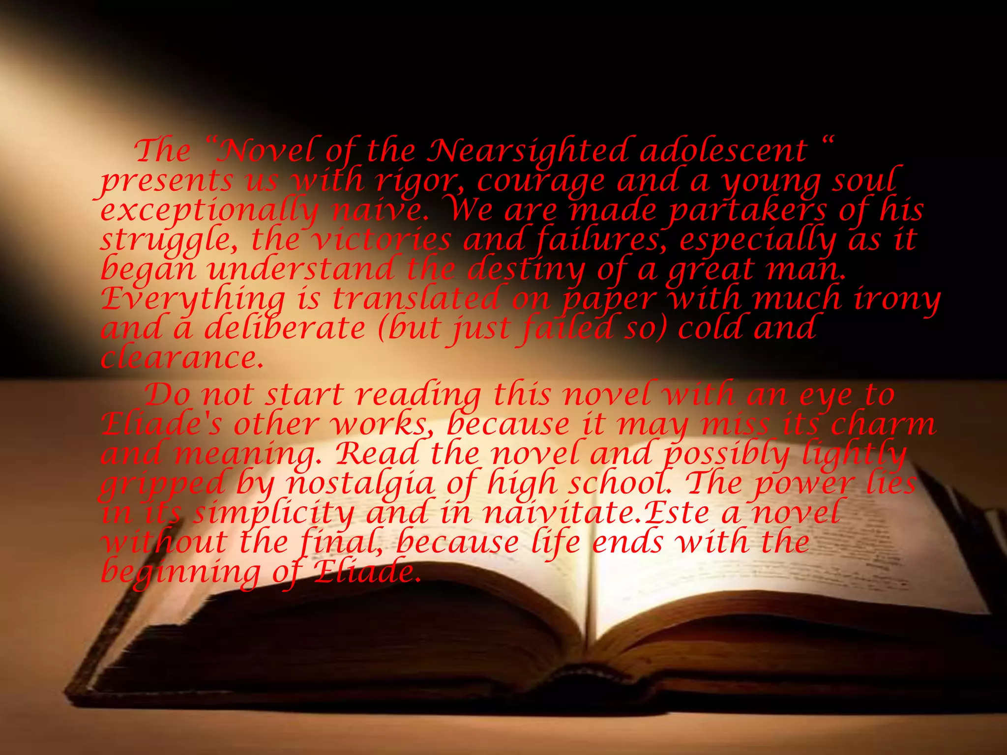 The “Novel of the Nearsighted adolescent “
presents us with rigor, courage and a young soul
exceptionally naive. We are made partakers of his
struggle, the victories and failures, especially as it
began understand the destiny of a great man.
Everything is translated on paper with much irony
and a deliberate (but just failed so) cold and
clearance.
   Do not start reading this novel with an eye to
Eliade's other works, because it may miss its charm
and meaning. Read the novel and possibly lightly
gripped by nostalgia of high school. The power lies
in its simplicity and in naivitate.Este a novel
without the final, because life ends with the
beginning of Eliade.
 