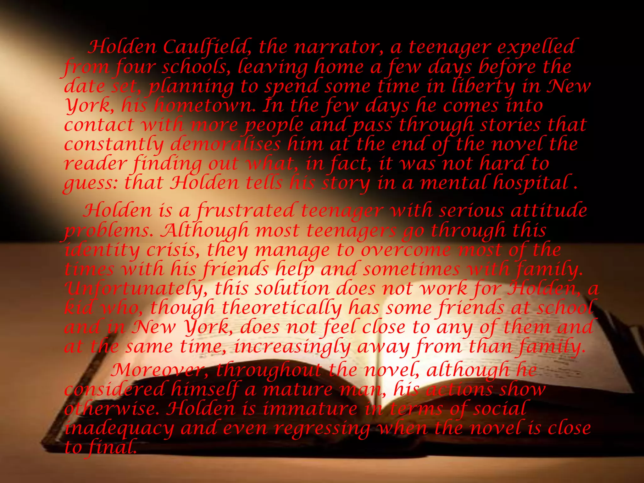 Holden Caulfield, the narrator, a teenager expelled
from four schools, leaving home a few days before the
date set, planning to spend some time in liberty in New
York, his hometown. In the few days he comes into
contact with more people and pass through stories that
constantly demoralises him at the end of the novel the
reader finding out what, in fact, it was not hard to
guess: that Holden tells his story in a mental hospital .
  Holden is a frustrated teenager with serious attitude
problems. Although most teenagers go through this
identity crisis, they manage to overcome most of the
times with his friends help and sometimes with family.
Unfortunately, this solution does not work for Holden, a
kid who, though theoretically has some friends at school
and in New York, does not feel close to any of them and
at the same time, increasingly away from than family.
      Moreover, throughout the novel, although he
considered himself a mature man, his actions show
otherwise. Holden is immature in terms of social
inadequacy and even regressing when the novel is close
to final.
 