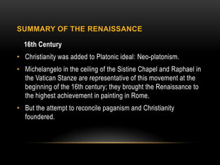 SUMMARY OF THE RENAISSANCE

  16th Century
• Christianity was added to Platonic ideal: Neo-platonism.
• Michelangelo in the ceiling of the Sistine Chapel and Raphael in
  the Vatican Stanze are representative of this movement at the
  beginning of the 16th century; they brought the Renaissance to
  the highest achievement in painting in Rome.
• But the attempt to reconcile paganism and Christianity
  foundered.
 