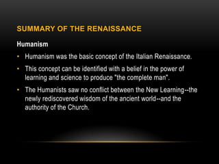SUMMARY OF THE RENAISSANCE

Humanism
• Humanism was the basic concept of the Italian Renaissance.
• This concept can be identified with a belief in the power of
  learning and science to produce "the complete man".
• The Humanists saw no conflict between the New Learning--the
  newly rediscovered wisdom of the ancient world--and the
  authority of the Church.
 