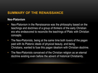 SUMMARY OF THE RENAISSANCE

Neo-Platonism
• Neo-Platonism in the Renaissance was the philosophy based on the
  teachings and doctrines of a group of thinkers of the early Christian
  era who endeavored to reconcile the teachings of Plato with Christian
  concepts.
• The Neo-Platonists, being at the same time both lovers of the pagan
  past with its Platonic ideals of physical beauty, and being
  Christians, wanted to fuse this pagan idealism with Christian doctrine.
• The Neo-Platonists conceived of the Christian religion as an eternal
  doctrine existing even before the advent of historical Christianity.
 