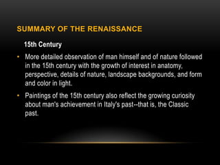 SUMMARY OF THE RENAISSANCE

  15th Century
• More detailed observation of man himself and of nature followed
  in the 15th century with the growth of interest in anatomy,
  perspective, details of nature, landscape backgrounds, and form
  and color in light.
• Paintings of the 15th century also reflect the growing curiosity
  about man's achievement in Italy's past--that is, the Classic
  past.
 