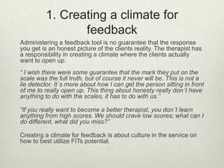 1. Creating a climate for
feedback
Administering a feedback tool is no guarantee that the response
you get is an honest picture of the clients reality. The therapist has
a responsibility in creating a climate where the clients actually
want to open up.
“ I wish there were some guarantee that the mark they put on the
scale was the full truth, but of course it never will be. This is not a
lie detector. It´s more about how I can get the person sitting in front
of me to really open up. This thing about honesty really don´t have
anything to do with the scales, it has to do with us.”
“If you really want to become a better therapist, you don´t learn
anything from high scores. We should crave low scores; what can I
do different, what did you miss?”
Creating a climate for feedback is about culture in the service on
how to best utilize FITs potential.
 
