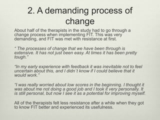 2. A demanding process of
change
About half of the therapists in the study had to go through a
change process when implementing FIT. This was very
demanding, and FIT was met with resistance at first.
“ The processes of change that we have been through is
extensive. It has not just been easy. At times it has been pretty
tough.”
“In my early experience with feedback it was inevitable not to feel
uncertain about this, and I didn´t know if I could believe that it
would work.”
“I was really worried about low scores in the beginning. I thought it
was about me not doing a good job and I took it very personally. It
is still personal, but now I see it as a potential for improving myself.
All of the therapists felt less resistance after a while when they got
to know FIT better and experienced its usefulness.
 