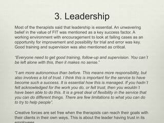 3. Leadership
Most of the therapists said that leadership is essential. An unwavering
belief in the value of FIT was mentioned as a key success factor. A
working environment with encouragement to look at failing cases as an
opportunity for improvement and possibility for trial and error was key.
Good training and supervision was also mentioned as critical.
“Everyone need to get good training, follow-up and supervision. You can´t
be left alone with this, then it makes no sense.”
“I am more autonomous than before. This means more responsibility, but
also involves a lot of trust. I think this is important for the service to have
become such a success. It is essential how this is managed. If you hadn´t
felt acknowledged for the work you do, or felt trust, then you wouldn´t
have been able to do this. It is a great deal of flexibility in the service that
you can do different things. There are few limitations to what you can do
to try to help people”.
Creative forces are set free when the therapists can reach their goals with
their clients in their own ways. This is about the leader having trust in its
 