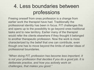 4. Less boundaries between
professions
Freeing oneself from ones profession is a change from
earlier work the therapist have had. Traditionally the
professional identity has been in focus. FIT challenges this
and opens up to the possibility to go beyond ones traditional
tasks and to new territory. Earlier many of the therapist
would refer the clients elsewhere if they thought it belonged
to another therapeutic profession. Now the work is more
characterized by the belief that one can contribute, even
though one has to move beyond the limits of earlier ideas of
professional boundaries.
“When doing FIT, profession has become less important. It
is not your profession that decides if you do a good job. It is
deliberate practice, and how you actively work on
challenges, that makes you good.”
 
