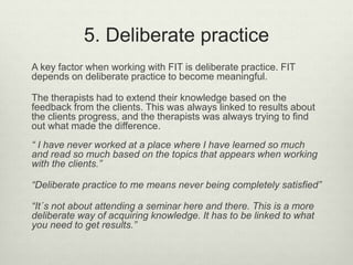 5. Deliberate practice
A key factor when working with FIT is deliberate practice. FIT
depends on deliberate practice to become meaningful.
The therapists had to extend their knowledge based on the
feedback from the clients. This was always linked to results about
the clients progress, and the therapists was always trying to find
out what made the difference.
“ I have never worked at a place where I have learned so much
and read so much based on the topics that appears when working
with the clients.”
“Deliberate practice to me means never being completely satisfied”
“It´s not about attending a seminar here and there. This is a more
deliberate way of acquiring knowledge. It has to be linked to what
you need to get results.”
 