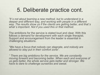 5. Deliberate practice cont.
”It´s not about learning a new method, but to understand in a
deeper and different way, and working with people in a different
way. The results show us if the clients are getting better, and that´s
what´s important. Not if you used this or that method.
The ambitions for the service is stated loud and clear. With this
follows a demand for development with each single therapist.
Support and encouragement from the leader is essential in
challenging situations.
“We have a focus that nobody can stagnate, and nobody are
allowed to stay put in their comfort zone”.
“ There are big ambitions for the service. We are constantly
moving forward and becoming better. When each and everyone of
us gets better, the whole service gets better and stronger. We
have to dare to challenge ourselves and sweat.
 