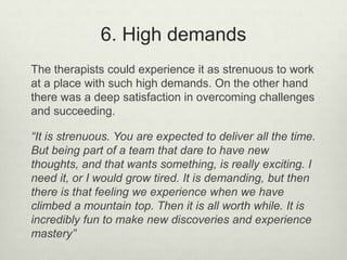 6. High demands
The therapists could experience it as strenuous to work
at a place with such high demands. On the other hand
there was a deep satisfaction in overcoming challenges
and succeeding.
“It is strenuous. You are expected to deliver all the time.
But being part of a team that dare to have new
thoughts, and that wants something, is really exciting. I
need it, or I would grow tired. It is demanding, but then
there is that feeling we experience when we have
climbed a mountain top. Then it is all worth while. It is
incredibly fun to make new discoveries and experience
mastery”
 