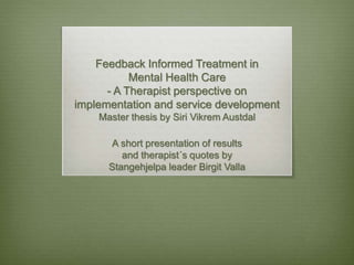 Feedback Informed Treatment in
Mental Health Care
- A Therapist perspective on
implementation and service development
Master thesis by Siri Vikrem Austdal
A short presentation of results
and therapist´s quotes by
Stangehjelpa leader Birgit Valla
 