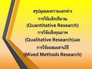 สรุปมุมมองความแตกต่าง
การวิจัยเชิงปริมาณ
(Quantitative Research)
การวิจัยเชิงคุณภาพ
(Qualitative Research)และ
การวิจัยผสมผสานวิธี
(Mixed Methods Research)
 