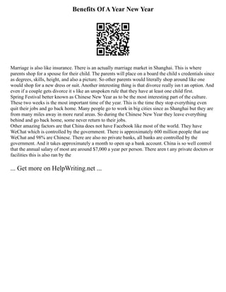 Benefits Of A Year New Year
Marriage is also like insurance. There is an actually marriage market in Shanghai. This is where
parents shop for a spouse for their child. The parents will place on a board the child s credentials since
as degrees, skills, height, and also a picture. So other parents would literally shop around like one
would shop for a new dress or suit. Another interesting thing is that divorce really isn t an option. And
even if a couple gets divorce it s like an unspoken rule that they have at least one child first.
Spring Festival better known as Chinese New Year as to be the most interesting part of the culture.
These two weeks is the most important time of the year. This is the time they stop everything even
quit their jobs and go back home. Many people go to work in big cities since as Shanghai but they are
from many miles away in more rural areas. So during the Chinese New Year they leave everything
behind and go back home, some never return to their jobs.
Other amazing factors are that China does not have Facebook like most of the world. They have
WeChat which is controlled by the government. There is approximately 600 million people that use
WeChat and 98% are Chinese. There are also no private banks, all banks are controlled by the
government. And it takes approximately a month to open up a bank account. China is so well control
that the annual salary of most are around $7,000 a year per person. There aren t any private doctors or
facilities this is also ran by the
... Get more on HelpWriting.net ...
 
