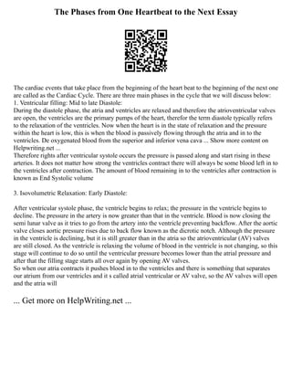 The Phases from One Heartbeat to the Next Essay
The cardiac events that take place from the beginning of the heart beat to the beginning of the next one
are called as the Cardiac Cycle. There are three main phases in the cycle that we will discuss below:
1. Ventricular filling: Mid to late Diastole:
During the diastole phase, the atria and ventricles are relaxed and therefore the atrioventricular valves
are open, the ventricles are the primary pumps of the heart, therefor the term diastole typically refers
to the relaxation of the ventricles. Now when the heart is in the state of relaxation and the pressure
within the heart is low, this is when the blood is passively flowing through the atria and in to the
ventricles. De oxygenated blood from the superior and inferior vena cava ... Show more content on
Helpwriting.net ...
Therefore rights after ventricular systole occurs the pressure is passed along and start rising in these
arteries. It does not matter how strong the ventricles contract there will always be some blood left in to
the ventricles after contraction. The amount of blood remaining in to the ventricles after contraction is
known as End Systolic volume
3. Isovolumetric Relaxation: Early Diastole:
After ventricular systole phase, the ventricle begins to relax; the pressure in the ventricle begins to
decline. The pressure in the artery is now greater than that in the ventricle. Blood is now closing the
semi lunar valve as it tries to go from the artery into the ventricle preventing backflow. After the aortic
valve closes aortic pressure rises due to back flow known as the dicrotic notch. Although the pressure
in the ventricle is declining, but it is still greater than in the atria so the atrioventricular (AV) valves
are still closed. As the ventricle is relaxing the volume of blood in the ventricle is not changing, so this
stage will continue to do so until the ventricular pressure becomes lower than the atrial pressure and
after that the filling stage starts all over again by opening AV valves.
So when our atria contracts it pushes blood in to the ventricles and there is something that separates
our atrium from our ventricles and it s called atrial ventricular or AV valve, so the AV valves will open
and the atria will
... Get more on HelpWriting.net ...
 
