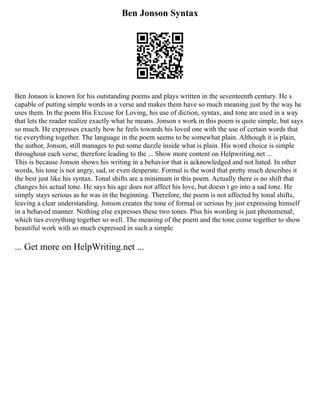 Ben Jonson Syntax
Ben Jonson is known for his outstanding poems and plays written in the seventeenth century. He s
capable of putting simple words in a verse and makes them have so much meaning just by the way he
uses them. In the poem His Excuse for Loving, his use of diction, syntax, and tone are used in a way
that lets the reader realize exactly what he means. Jonson s work in this poem is quite simple, but says
so much. He expresses exactly how he feels towards his loved one with the use of certain words that
tie everything together. The language in the poem seems to be somewhat plain. Although it is plain,
the author, Jonson, still manages to put some dazzle inside what is plain. His word choice is simple
throughout each verse, therefore leading to the ... Show more content on Helpwriting.net ...
This is because Jonson shows his writing in a behavior that is acknowledged and not hated. In other
words, his tone is not angry, sad, or even desperate. Formal is the word that pretty much describes it
the best just like his syntax. Tonal shifts are a minimum in this poem. Actually there is no shift that
changes his actual tone. He says his age does not affect his love, but doesn t go into a sad tone. He
simply stays serious as he was in the beginning. Therefore, the poem is not affected by tonal shifts,
leaving a clear understanding. Jonson creates the tone of formal or serious by just expressing himself
in a behaved manner. Nothing else expresses these two tones. Plus his wording is just phenomenal;
which ties everything together so well. The meaning of the poem and the tone come together to show
beautiful work with so much expressed in such a simple
... Get more on HelpWriting.net ...
 