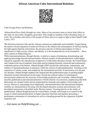 African American Cuba International Relations
Cuba Foreign Policy and Relations
African blood flows freely through our veins. Many of our ancestors came as slaves from Africa to
this land. As slaves they struggled a great deal. They fought as members of the Liberating Army of
Cuba. We re brothers and sisters of the people of Africa and we re ready to fight on their behalf! Fidel
Castro, 1975
The blood ties between Cuba and the African continent are undeniable and irrefutable. Forged during
the massive forced migration of enslaved Africans to the island to the emancipation of Africans during
the fight against Spanish colonization, the presence and role of African descendants in Cuba is
significant to Cuban society, culture, and identity. It is this kinship that lies at the foundation ... Show
more content on Helpwriting.net ...
While internationalization, through rhetoric, is toted as a means of producing, disseminating, and
applying knowledge beyond national borders, Western models of internationalization within higher
education engenders the reproduction of oppressive world orders that place Europe, the United States,
and Canada at the top of academic food chain and developing (formerly colonized and continuously
exploited) nations at the bottom. Altbach Knight (2007) present the motivations, expectations, and
realities of internationalization of education within the context of rapid globalization. Touching on the
expansion of volume, scope, and complexity the international activities of universities over the past
two decades, Altbach Knight emphasis the integral part that globalization plays in pushing higher
education towards international involvement. Society has entered a phase in technological
advancements underscore the necessity of knowledge production and ownership. Altbach Knight
describe globalization and internationalization with the rhetoric of economists, emphasizing that both
phenomena are situated within and are perpetuated by demands and supplies of knowledge and
service. Moreover, and perhaps most importantly, internationalization and international academic
mobility are characterized as favoring well developed education systems and institutions well
developed synonymous with global north, Western nations. Focusing heavily on the reality of
globalization, Altbach Knight present the United States, Canada, and Europe as in control in the
means in which internationalization in higher education functions and operates presenting a
problematic continuation of colonialism as well as a breeding ground for the expansion of global
inequities and
... Get more on HelpWriting.net ...
 