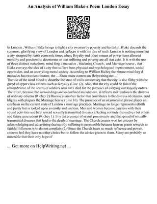 An Analysis of William Blake s Poem London Essay
In London , William Blake brings to light a city overrun by poverty and hardship. Blake discards the
common, glorifying view of London and replaces it with his idea of truth. London is nothing more but
a city strapped by harsh economic times where Royalty and other venues of power have allowed
morality and goodness to deteriorate so that suffering and poverty are all that exist. It is with the use
of three distinct metaphors; mind forg d manacles , blackning Church , and Marriage hearse , that
Blake conveys the idea of a city that suffers from physical and psychological imprisonment, social
oppression, and an unraveling moral society. According to William Richey the phrase mind forg d
manacles has two contributors, the ... Show more content on Helpwriting.net ...
The use of the word blood to describe the state of walls can convey that the city is also filthy with the
greed of upper class citizens such as Royalty (Line 12). Also, that the city could be full of the
remembrance of the deaths of soldiers who have died for the purposes of carrying out Royalty orders.
Therefore, because the surroundings are so confined and unclean, it reflects and reinforces the distress
of ordinary citizens (Richey 2) Disease is another factor that contributes to the distress of citizens. And
blights with plagues the Marriage hearse (Line 16). The presence of an oxymoronic phrase places an
emphasis on the current state of London s marriage practices. Marriage no longer represents rebirth
and purity but is looked upon as costly and unclean. Men and women become careless with their
sexual activities and help spread sexually transmitted diseases affecting not only themselves but others
and future generations (Richey 1). It is the presence of sexual promiscuity and the spread of sexually
transmitted diseases that lead to the death of marriage. The Church creates woe for citizens by
acknowledging and advertising that earthly suffering is permissible because heaven grants rewards to
faithful followers who do not complain (2). Since the Church bears so much influence and power,
citizens feel they have no other choice but to follow the advice given to them. Many are probably so
miserable that their only hope of
... Get more on HelpWriting.net ...
 