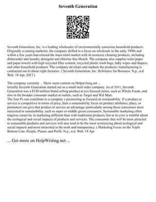 Seventh Generation
Seventh Generation, Inc. is a leading wholesaler of environmentally conscious household products.
Originally a catalog marketer, the company shifted to a focus on wholesale in the early 1990s and
within a few years had entered the mass retail market with its nontoxic cleaning products, including
dishwasher and laundry detergent and chlorine free bleach. The company also supplies toilet paper
and paper towels with high recycled fiber content, recycled plastic trash bags, baby wipes and diapers,
and other household products. The company develops and markets the products; manufacturing is
contracted out to about eight factories. ( Seventh Generation, Inc. Reference for Business. N.p., n.d.
Web. 18 Apr. 2017.)
The company currently ... Show more content on Helpwriting.net ...
Initially Seventh Generation started out as a small mail order company. As of 2011, Seventh
Generation was a $150 million brand selling product at eco focused stores, such as Whole Foods, and
also in the broader consumer market at outlets, such as Target and Wal Mart.
The four Ps can contribute to a company s positioning as focused on sustainability. If a product or
service is competitive in terms of price, then a sustainability focus on product attributes, place, or
promotion can give that product or service an advantage, particularly among those consumers most
interested in sustainability, such as super or middle green consumers. Sustainable marketing often
requires creativity in marketing different than with traditional products, but at its core is truthful about
the ecological and social impacts of products and services. The consumers that will be most attracted
to sustainable products and services will also tend to be the most scrutinizing about ecological and
social impacts and most interested in the truth and transparency. ( Marketing Focus on the Triple
Bottom Line: People, Planet, and Profit. N.p., n.d. Web. 18 Apr.
... Get more on HelpWriting.net ...
 