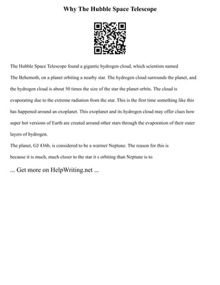 Why The Hubble Space Telescope
The Hubble Space Telescope found a gigantic hydrogen cloud, which scientists named
The Behemoth, on a planet orbiting a nearby star. The hydrogen cloud surrounds the planet, and
the hydrogen cloud is about 50 times the size of the star the planet orbits. The cloud is
evaporating due to the extreme radiation from the star. This is the first time something like this
has happened around an exoplanet. This exoplanet and its hydrogen cloud may offer clues how
super hot versions of Earth are created around other stars through the evaporation of their outer
layers of hydrogen.
The planet, GJ 436b, is considered to be a warmer Neptune. The reason for this is
because it is much, much closer to the star it s orbiting than Neptune is to
... Get more on HelpWriting.net ...
 