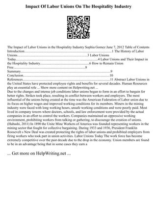 Impact Of Labor Unions On The Hospitality Industry
The Impact of Labor Unions in the Hospitality Industry Sophia Gomez June 7, 2012 Table of Contents
Introduction.....................................................................................................1 The History of Labor
Unions.................................................................................3 Labor Unions
Today......................................................................... .....................4 Labor Unions and Their Impact in
the Hospitality Industry.........................................................6 How to Remain Union
Free...................................................................................8
Summary........................................................................................................9
Conclusion....................................................................................................10
References.....................................................................................................11 Abstract Labor Unions in
the United States have protected employee rights and benefits for several decades. Human Resources
play an essential role ... Show more content on Helpwriting.net ...
Due to the changes and intense job conditions labor unions began to form in an effort to bargain for
better rights. Strikes took place, resulting in conflict between workers and employers. The most
influential of the unions being created at the time was the American Federation of Labor union due to
its focus on higher wages and improved working conditions for its members. Miners in the mining
industry were faced with long working hours, unsafe working conditions and were poorly paid. Most
lived in company towers where doctors, schools, and law enforcement were provided by the actual
companies in an effort to control the workers. Companies maintained an oppressive working
environment, prohibiting workers from talking or gathering, to discourage the creation of unions.
(Habashi, 2011) In 1890 the Unite Mine Workers of America was founded representing workers in the
mining sector that fought for collective bargaining. During 1933 and 1936, President Franklin
Roosevelt s New Deal was created protecting the rights of labor unions and prohibited employers from
firing workers who took part in union activities. Labor Unions Today The work force has become
extremely competitive over the past decade due to the drop in the economy. Union members are found
to be in an advantage being that in some cases they earn a
... Get more on HelpWriting.net ...
 