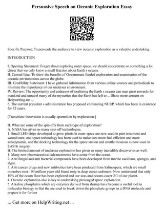 Persuasive Speech on Oceanic Exploration Essay
Specific Purpose: To persuade the audience to view oceanic exploration as a valuable undertaking.
INTRODUCTION
I. Opening Statement: Forget about exploring outer space, we should concentrate on something a lot
closer that we only know a small fraction about Earth s oceans.
II. Central Idea: To show the benefits of Government funded exploration and examination of the
oceanic environments across the globe.
III. Credibility Statement: I have gathered information from various online sources and periodicals to
illustrate the importance of our undersea environment.
IV. Review: The opportunity and endeavor of exploring the Earth s oceans can reap great rewards for
mankind and unravel many of the mysteries that the Earth has left to ... Show more content on
Helpwriting.net ...
6. The current president s administration has proposed eliminating NURP, which has been in existence
for 32 years.
[Transition: Innovation is usually spurred on by exploration.]
II. What are some of the spin offs from each type of exploration?
A. NASA has given us many spin off technologies.
1. Small LED chips developed to grow plants in outer space are now used in pain treatment and
wound care, and space technology has been used to make cars more fuel efficient and more
aerodynamic, and the docking technology for the space station and shuttle missions is now used in
LASIK surgery.
B. The limited amount of undersea exploration has given us many incredible discoveries as well.
1. Many new pharmaceutical advancements have come from the ocean.
2. Anti fungal and anti bacterial compounds have been developed from marine ascidians, sponges, and
algae.
3. Anti cancer drugs and new antibiotics have been produced from Salinospera, which are small
microbes over 100 million years old found only in deep ocean sediment. Now understand that only
10% of the ocean floor has been explored and our seas and oceans cover 2/3 of our planet.
4. Oceanic exploration also is key to undertaking prolonged space exploration.
5. Alkaline phosphates which are enzymes derived from shrimp have become a useful tool in
molecular biology in that the are used to break down the phosphate groups in a DNA molecule and
prepare it for further
... Get more on HelpWriting.net ...
 