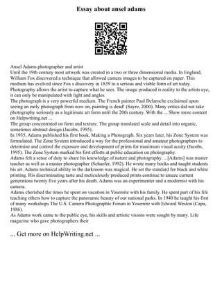 Essay about ansel adams
Ansel Adams photographer and artist
Until the 19th century most artwork was created in a two or three dimensional media. In England,
William Fox discovered a technique that allowed camera images to be captured on paper. This
medium has evolved since Fox s discovery in 1839 to a serious and viable form of art today.
Photography allows the artist to capture what he sees. The image produced is reality to the artists eye,
it can only be manipulated with light and angles.
The photograph is a very powerful medium. The French painter Paul Delaroche exclaimed upon
seeing an early photograph from now on, painting is dead! (Sayre, 2000). Many critics did not take
photography seriously as a legitimate art form until the 20th century. With the ... Show more content
on Helpwriting.net ...
The group concentrated on form and texture. The group translated scale and detail into organic,
sometimes abstract design (Jacobs, 1995).
In 1935, Adams published his first book, Making a Photograph. Six years later, his Zone System was
formulated. The Zone System introduced a way for the professional and amateur photographers to
determine and control the exposure and development of prints for maximum visual acuity (Jacobs,
1995). The Zone System marked his first efforts at public education on photography.
Adams felt a sense of duty to share his knowledge of nature and photography. ...[Adams] was master
teacher as well as a master photographer (Schaefer, 1992). He wrote many books and taught students
his art. Adams technical ability in the darkroom was magical. He set the standard for black and white
printing. His discriminating taste and meticulously produced prints continue to amaze current
generations twenty five years after his death. Adams was an experimenter and a modernist with his
camera.
Adams cherished the times he spent on vacation in Yosemite with his family. He spent part of his life
teaching others how to capture the panoramic beauty of our national parks. In 1940 he taught his first
of many workshops The U.S. Camera Photographic Forum in Yosemite with Edward Weston (Capa,
1986).
As Adams work came to the public eye, his skills and artistic visions were sought by many. Life
magazine who gave photographers their
... Get more on HelpWriting.net ...
 