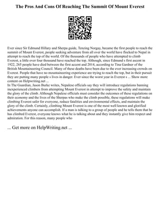 The Pros And Cons Of Reaching The Summit Of Mount Everest
Ever since Sir Edmund Hillary and Sherpa guide, Tenzing Norgay, became the first people to reach the
summit of Mount Everest, people seeking adventure from all over the world have flocked to Nepal in
attempt to reach the top of the world. Of the thousands of people who have attempted to climb
Everest, a little over four thousand have reached the top. Although, since Edmund s first ascent in
1922, 265 people have died between the first accent and 2014, according to Tina Gardner of the
British Mountaineering Council. Many of these deaths have been due to the ever increasing crowds on
Everest. People that have no mountaineering experience are trying to reach the top, but in their pursuit
they are putting many people s lives in danger. Ever since the worst year in Everest s ... Show more
content on Helpwriting.net ...
In The Guardian, Jason Burke writes, Nepalese officials say they will introduce regulations banning
inexperienced climbers from attempting Mount Everest in attempt to improve the safety and maintain
the glory of the climb. Although Nepalese officials must consider the outcomes of these regulations on
their economy and the lives of the Sherpas who make the climb possible, these regulations will make
climbing Everest safer for everyone, reduce fatalities and environmental effects, and maintain the
glory of the climb. Certainly, climbing Mount Everest is one of the most well known and glorified
achievements anyone can accomplish. If a man is talking to a group of people and he tells them that he
has climbed Everest, everyone knows what he is talking about and they instantly give him respect and
admiration. For this reason, many people who
... Get more on HelpWriting.net ...
 