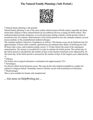 The Natural Family Planning ( Safe Period )
3 Natural family planning ( safe period):
Natural family planning is one of the most widely utilized means of birth control, espicially for those
whom their religion or their cultural beliefs do not authorize devices or drugs for birth control. This
method includes periodic abstinence, to avoid intercourse during a female s fertile period, which is
around the time of ovulation. Determination of the fertile period involve the calendar method, cervical
mucus method, or the symptothermal method technique.
The calendar method is based on 3 hypotheses as follows: The human ovum can be fertilized only for
approximately 24 hours after ovulation, spermatozoa can maintain their ability of fertilizing for only
48 hours after coitus, and ovulation usually occurs 12 16 days before the onset of the subsequent
menestruation. The menses is recorded for 6 cycles to estimate the fertile period. The earliest day of
the fertile period is calculated by the number of days in the shortest menstrual cycle subtracted by 18.
The latest day of the fertile period is assessed by the number of days in the longest cycle subtracted by
11.
* Efficacy:
The failure rate in typical utilization is estimated to be approximately 25%.
* Advantages:
No adverse effects from hormones occur. This may be the only method acceptable to couples for
cultural or religious beliefs. Immediate return to fertility occurs with termination of utilization.
* Disadvantages:
This is most suitable for female with standard and
... Get more on HelpWriting.net ...
 
