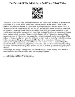 The Portrait Of The British Royal And Prince Albert With...
The portrait of the British royal family Queen Victoria and Prince Albert with Five of Their Children
was painted by a German painter named Franz Xaver Winterhal. He was widely known for his
beautiful and elaborated portraits of royal women. The portrait of Queen Victoria and her family is
Wintergal s less well known portrait, but it is still very detailed image. In the artwork, the queen and
the prince are centered with their children surrounding them. Both are dressed in exquisite formal
wear decorated with a blue sash across their chest. Next to Queen Victoria is the young prince dressed
in red garment, who is looking at Prince Albert. On the right side of Prince Albert are two of their
daughters dressed in white dresses who are peering over an infant that is staring at something. While
in front of the queen and prince is another girl that is trying to walk. In the background of the painting,
it shows an open backdrop revealing a cloudy, blue sky with an ocean that stretches out in the
distance. Although this painting is not well known, it still portrays a sense of understanding of the
royal family. In the same context, all paintings or artworks holds its very own importance depending
on the eye of the beholder looking at the artwork, as it will be interpret by what knowledge they have
obtained.
Even though, it is merely a family portrait, this artwork reveals a hidden meaning about the royal
family and their interaction with each other. The artwork portrays the
... Get more on HelpWriting.net ...
 