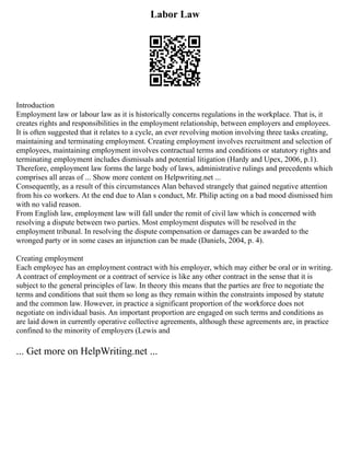 Labor Law
Introduction
Employment law or labour law as it is historically concerns regulations in the workplace. That is, it
creates rights and responsibilities in the employment relationship, between employers and employees.
It is often suggested that it relates to a cycle, an ever revolving motion involving three tasks creating,
maintaining and terminating employment. Creating employment involves recruitment and selection of
employees, maintaining employment involves contractual terms and conditions or statutory rights and
terminating employment includes dismissals and potential litigation (Hardy and Upex, 2006, p.1).
Therefore, employment law forms the large body of laws, administrative rulings and precedents which
comprises all areas of ... Show more content on Helpwriting.net ...
Consequently, as a result of this circumstances Alan behaved strangely that gained negative attention
from his co workers. At the end due to Alan s conduct, Mr. Philip acting on a bad mood dismissed him
with no valid reason.
From English law, employment law will fall under the remit of civil law which is concerned with
resolving a dispute between two parties. Most employment disputes will be resolved in the
employment tribunal. In resolving the dispute compensation or damages can be awarded to the
wronged party or in some cases an injunction can be made (Daniels, 2004, p. 4).
Creating employment
Each employee has an employment contract with his employer, which may either be oral or in writing.
A contract of employment or a contract of service is like any other contract in the sense that it is
subject to the general principles of law. In theory this means that the parties are free to negotiate the
terms and conditions that suit them so long as they remain within the constraints imposed by statute
and the common law. However, in practice a significant proportion of the workforce does not
negotiate on individual basis. An important proportion are engaged on such terms and conditions as
are laid down in currently operative collective agreements, although these agreements are, in practice
confined to the minority of employers (Lewis and
... Get more on HelpWriting.net ...
 